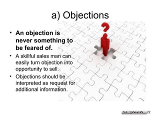 a) Objections An objection is never something to be feared of. A skillful sales man can easily turn objection into opportunity to sell. Objections should be interpreted as request for additional information. 