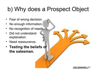 b) Why does a Prospect Object Fear of wrong decision. No enough information. No recognition of needs. Did not understand explanation. Need reassurance. Testing the beliefs of the salesman. 