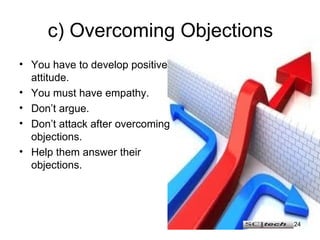 c) Overcoming Objections You have to develop positive attitude. You must have empathy. Don’t argue. Don’t attack after overcoming objections. Help them answer their objections. 