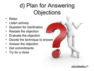 d) Plan for Answering Objections Relax Listen actively Question for clarification Restate the objection Evaluate the objection Decide the technique to answer Answer the objection Get commitments Try for a close 
