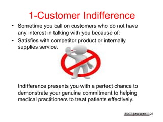 1-Customer Indifference Sometime you call on customers who do not have any interest in talking with you because of: Satisfies with competitor product or internally supplies service. Indifference presents you with a perfect chance to demonstrate your genuine commitment to helping medical practitioners to treat patients effectively. 