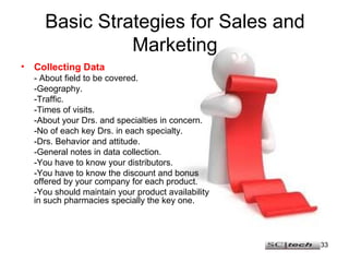 Basic Strategies for Sales and Marketing Collecting Data - About field to be covered. -Geography. -Traffic. -Times of visits. -About your Drs. and specialties in concern. -No of each key Drs. in each specialty. -Drs. Behavior and attitude. -General notes in data collection. -You have to know your distributors. -You have to know the discount and bonus offered by your company for each product. -You should maintain your product availability in such pharmacies specially the key one. 