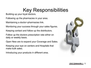 Key Responsibilities Building up your loyal doctors. Following up the pharmacies in your area. Maintaining a doctor~pharmacies link. Monitoring your success through your sales figures. Keeping contact and follow up the distributors. Follow up the doctors prescription rate either on daily or weekly basis. Open New are to expand your Coverage and Sales. Keeping your eye on centers and Hospitals that make bulk sales. Introducing your products in different area. 