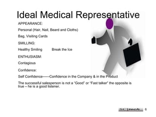 Ideal Medical Representative APPEARANCE: Personal (Hair, Nail, Beard and Cloths) Bag, Visiting Cards SMILLING: Healthy Smiling  Break the Ice ENTHUSIASM: Contagious Confidence: Self Confidence------Confidence in the Company & in the Product The successful salesperson is not a “Good” or “Fast talker” the opposite is true – he is a good listener. 