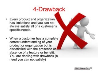 30
4-Drawback
• Every product and organization
has limitations and you can not
always satisfy all of a customer’s
specific needs.
• When a customer has a complete
correct understanding of your
product or organization but is
dissatisfied with the presence or
absence of a feature or benefit.
You are dealing with drawback (a
need you can not satisfy)
 