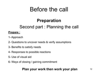 12
Before the call
Preparation
Second part : Planning the call
Prepare :
1- Approach
2- Questions to uncover needs & verify assumptions
3- Benefits to satisfy needs
4- Responses to possible reactions
5- Use of visual aid
6- Ways of closing / gaining commitment
Plan your work then work your plan
 