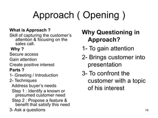 14
Approach ( Opening )
What is Approach ?
Skill of capturing the customer’s
attention & focusing on the
sales call.
Why ?
Secure access
Gain attention
Create positive interest
Parts ?
1- Greeting / Introduction
2- Techniques
Address buyer’s needs
Step 1 : Identify a known or
presumed customer need
Step 2 : Propose a feature &
benefit that satisfy this need
3- Ask a questions
Why Questioning in
Approach?
1- To gain attention
2- Brings customer into
presentation
3- To confront the
customer with a topic
of his interest
 