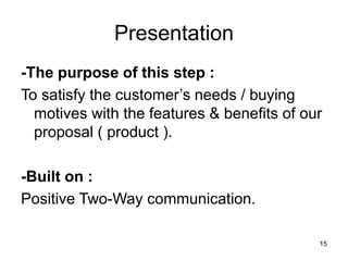 15
Presentation
-The purpose of this step :
To satisfy the customer’s needs / buying
motives with the features & benefits of our
proposal ( product ).
-Built on :
Positive Two-Way communication.
 