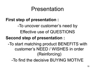 16
Presentation
First step of presentation :
-To uncover customer’s need by
Effective use of QUESTIONS
Second step of presentation :
-To start matching product BENEFITS with
customer’s NEED / WISHES in order
(Reinforcing)
-To find the decisive BUYING MOTIVE
 