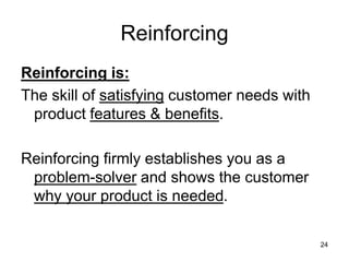 24
Reinforcing
Reinforcing is:
The skill of satisfying customer needs with
product features & benefits.
Reinforcing firmly establishes you as a
problem-solver and shows the customer
why your product is needed.
 