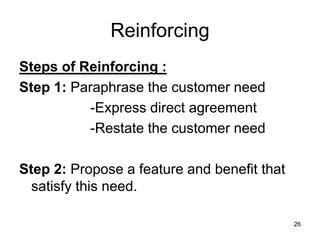 26
Reinforcing
Steps of Reinforcing :
Step 1: Paraphrase the customer need
-Express direct agreement
-Restate the customer need
Step 2: Propose a feature and benefit that
satisfy this need.
 