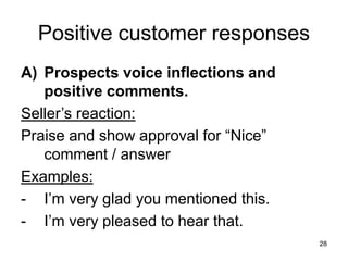28
Positive customer responses
A) Prospects voice inflections and
positive comments.
Seller’s reaction:
Praise and show approval for “Nice”
comment / answer
Examples:
- I’m very glad you mentioned this.
- I’m very pleased to hear that.
 