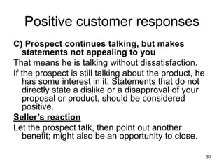30
Positive customer responses
C) Prospect continues talking, but makes
statements not appealing to you
That means he is talking without dissatisfaction.
If the prospect is still talking about the product, he
has some interest in it. Statements that do not
directly state a dislike or a disapproval of your
proposal or product, should be considered
positive.
Seller’s reaction
Let the prospect talk, then point out another
benefit; might also be an opportunity to close.
 