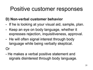 31
Positive customer responses
D) Non-verbal customer behavior
- If he is looking at your visual aid, sample, plan.
- Keep an eye on body language, whether it
expresses rejection, inquisitiveness, approval.
- He will often signal interest through body
language while being verbally skeptical.
Or
- He makes a verbal positive statement and
signals disinterest through body language.
 