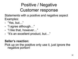 32
Positive / Negative
Customer response
Statements with a positive and negative aspect
Examples:
- “Yes, but…”
- “I agree although…”
- “I like that, however…”
- “It’s an excellent product, but…”
Seller’s reaction:
Pick up on the positive only use it, just ignore the
negative portion!
 