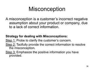 36
Misconception
A misconception is a customer’s incorrect negative
assumption about your product or company, due
to a lack of correct information.
Strategy for dealing with Misconceptions:
Step 1: Probe to clarify the customer’s concern.
Step 2: Tactfully provide the correct information to resolve
the misconception.
Step 3: Emphasize the positive information you have
provided.
 