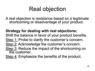 37
Real objection
A real objection is resistance based on a legitimate
shortcoming or disadvantage of your product.
Strategy for dealing with real objections:
Shift the balance in favor of your product benefits.
Step 1: Probe to clarify the customer’s concern.
Step 2: Acknowledge the customer’s concern.
Step 3: Reduce the impact of the shortcoming on
the customer.
Step 4: Emphasize the benefits of the product.
 