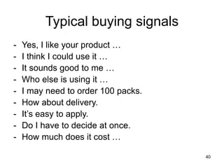 40
Typical buying signals
- Yes, I like your product …
- I think I could use it …
- It sounds good to me …
- Who else is using it …
- I may need to order 100 packs.
- How about delivery.
- It’s easy to apply.
- Do I have to decide at once.
- How much does it cost …
 