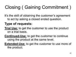 41
Closing ( Gaining Commitment )
It’s the skill of obtaining the customer’s agreement
to act by asking a closed ended question.
Type of requests:
Trial Use: to get the customer to use the product
on a trial basis.
Continued-Use: to get the customer to continue
using the product at the same level.
Extended-Use: to get the customer to use more of
the product.
 