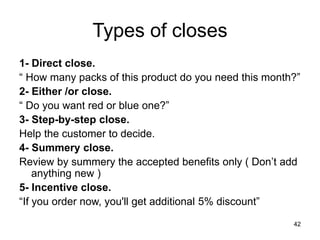 42
Types of closes
1- Direct close.
“ How many packs of this product do you need this month?”
2- Either /or close.
“ Do you want red or blue one?”
3- Step-by-step close.
Help the customer to decide.
4- Summery close.
Review by summery the accepted benefits only ( Don’t add
anything new )
5- Incentive close.
“If you order now, you'll get additional 5% discount”
 