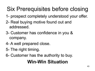 43
Six Prerequisites before closing
1- prospect completely understood your offer.
2- Real buying motive found out and
addressed.
3- Customer has confidence in you &
company.
4- A well prepared close.
5- The right timing.
6- Customer has the authority to buy.
Win-Win Situation
 