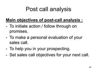 44
Post call analysis
Main objectives of post-call analysis :
- To initiate action / follow through on
promises.
- To make a personal evaluation of your
sales call.
- To help you in your prospecting.
- Set sales call objectives for your next call.
 