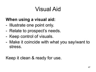 47
Visual Aid
When using a visual aid:
- Illustrate one point only.
- Relate to prospect’s needs.
- Keep control of visuals.
- Make it coincide with what you say/want to
stress.
Keep it clean & ready for use.
 