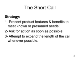 49
The Short Call
Strategy:
1- Present product features & benefits to
meet known or presumed needs;
2- Ask for action as soon as possible;
3- Attempt to expand the length of the call
whenever possible.
 