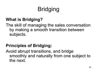 52
Bridging
What is Bridging?
The skill of managing the sales conversation
by making a smooth transition between
subjects.
Principles of Bridging:
Avoid abrupt transitions, and bridge
smoothly and naturally from one subject to
the next.
 