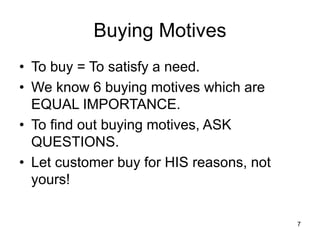 7
Buying Motives
• To buy = To satisfy a need.
• We know 6 buying motives which are
EQUAL IMPORTANCE.
• To find out buying motives, ASK
QUESTIONS.
• Let customer buy for HIS reasons, not
yours!
 