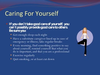 Caring For Yourself If you don’t take good care of yourself, you can’t possibly provide good care to others. Be sure you: Get enough sleep each night Have a substitute caregiver lined up in case of emergency or illness; take regular breaks Every morning, find something positive to say about yourself; remind yourself that what you do is important, and that you are a professional Exercise regularly Quit smoking, or at least cut down 