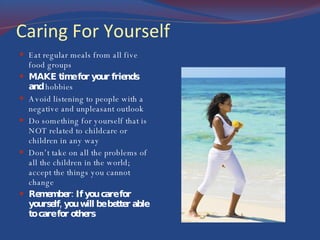 Caring For Yourself Eat regular meals from all five food groups MAKE time for your friends and  hobbies Avoid listening to people with a negative and unpleasant outlook Do something for yourself that is NOT related to childcare or children in any way Don’t take on all the problems of all the children in the world; accept the things you cannot change Remember: If you care for yourself, you will be better able to care for others 