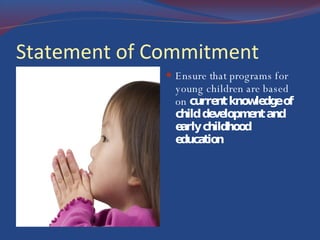 Statement of Commitment Ensure that programs for young children are based on  current knowledge of child development and early childhood  education 