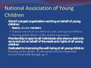 National Association of Young Children World's largest organization working on behalf of young children: Nearly 100,000 members National network of over 300 local, state, and regional Affiliates Growing global alliance of like-minded organization Membership is open to all individuals who share a desire to serve and act on behalf of the needs and rights of all young children Dedicated to improving the well-being of all young children , focusing on the quality of educational and developmental services from birth through age 8 