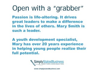 Open with a “grabber”
Passion is life-altering. It drives
great leaders to make a difference
in the lives of others. Mary Smith is
such a leader.

A youth development specialist,
Mary has over 20 years experience
in helping young people realize their
full potential.



           www.simplystatedbusiness.com
 