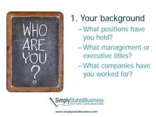 1. Your background
               – What positions have
                 you held?
               – What management or
                 executive titles?
               – What companies have
                 you worked for?




www.simplystatedbusiness.com
 