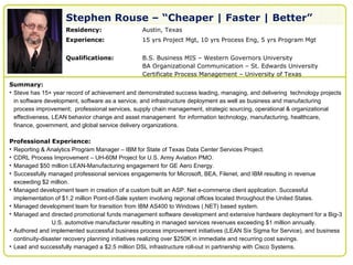 Stephen Rouse – “Cheaper | Faster | Better”
   Your             Residency:                  Austin, Texas
   professional
                    Experience:                 15 yrs Project Mgt, 10 yrs Process Eng, 5 yrs Program Mgt
   image here

                    Qualifications:             B.S. Business MIS – Western Governors University
                                                BA Organizational Communication – St. Edwards University
                                                Certificate Process Management – University of Texas
Summary:
• Steve has 15+ year record of achievement and demonstrated success leading, managing, and delivering technology projects
  in software development, software as a service, and infrastructure deployment as well as business and manufacturing
  process improvement; professional services, supply chain management, strategic sourcing, operational & organizational
  effectiveness, LEAN behavior change and asset management for information technology, manufacturing, healthcare,
  finance, government, and global service delivery organizations.

Professional Experience:
• Reporting & Analytics Program Manager – IBM for State of Texas Data Center Services Project.
• CDRL Process Improvement – UH-60M Project for U.S. Army Aviation PMO.
• Managed $50 million LEAN-Manufacturing engagement for GE Aero Energy.
• Successfully managed professional services engagements for Microsoft, BEA, Filenet, and IBM resulting in revenue
  exceeding $2 million.
• Managed development team in creation of a custom built an ASP. Net e-commerce client application. Successful
  implementation of $1.2 million Point-of-Sale system involving regional offices located throughout the United States.
• Managed development team for transition from IBM AS400 to Windows (.NET) based system.
• Managed and directed promotional funds management software development and extensive hardware deployment for a Big-3
                 U.S. automotive manufacturer resulting in managed services revenues exceeding $1 million annually.
• Authored and implemented successful business process improvement initiatives (LEAN Six Sigma for Service), and business
  continuity-disaster recovery planning initiatives realizing over $250K in immediate and recurring cost savings.
• Lead and successfully managed a $2.5 million DSL infrastructure roll-out in partnership with Cisco Systems.
 