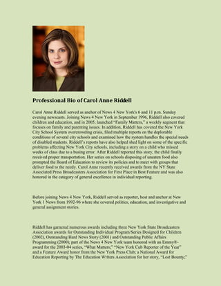 Professional Bio of Carol Anne Riddell
Carol Anne Riddell served as anchor of News 4 New York's 6 and 11 p.m. Sunday
evening newscasts. Joining News 4 New York in September 1996, Riddell also covered
children and education, and in 2005, launched “Family Matters,” a weekly segment that
focuses on family and parenting issues. In addition, Riddell has covered the New York
City School System overcrowding crisis, filed multiple reports on the deplorable
conditions of several city schools and examined how the system handles the special needs
of disabled students. Riddell’s reports have also helped shed light on some of the specific
problems affecting New York City schools, including a story on a child who missed
weeks of class due to a busing error. After Riddell reported this story, the child finally
received proper transportation. Her series on schools disposing of uneaten food also
prompted the Board of Education to review its policies and to meet with groups that
deliver food to the needy. Carol Anne recently received awards from the NY State
Associated Press Broadcasters Association for First Place in Best Feature and was also
honored in the category of general excellence in individual reporting.



Before joining News 4 New York, Riddell served as reporter, host and anchor at New
York 1 News from 1992-96 where she covered politics, education, and investigative and
general assignment stories.



Riddell has garnered numerous awards including three New York State Broadcasters
Association awards for Outstanding Individual Program/Series Designed for Children
(2002), Outstanding Hard News Story (2001) and Outstanding Public Affairs
Programming (2000); part of the News 4 New York team honored with an Emmy®-
award for the 2003-04 series, “What Matters;” “New York Cub Reporter of the Year”
and a Feature Award honor from the New York Press Club; a National Award for
Education Reporting by The Education Writers Association for her story, “Lost Bounty;”
 