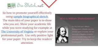 So how to promote yourself effectively
using sample biographical sketch.
The main idea of your paper is to show
who you are. Show your academic life
while you were studying for example at
The University of Virginia or explain your
professional path. Use only positive light
for your paper. Try to keep the readers’
attention.
 