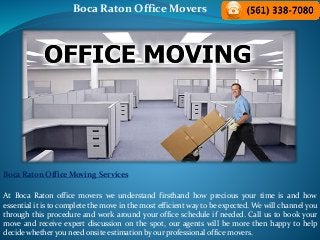 Boca Raton Office Movers
Boca Raton Office Moving Services
At Boca Raton office movers we understand firsthand how precious your time is and how
essential it is to complete the move in the most efficient way to be expected. We will channel you
through this procedure and work around your office schedule if needed. Call us to book your
move and receive expert discussion on the spot, our agents will be more then happy to help
decide whether you need onsite estimation by our professional office movers.
 
