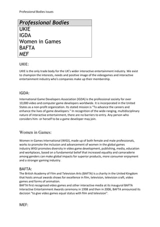 Professional Bodies issues


Professional Bodies
UKIE
IGDA
Women in Games
BAFTA
MEF
UKIE:
UKIE is the only trade body for the UK’s wider interactive entertainment industry. We exist
to champion the interests, needs and positive image of the videogames and interactive
entertainment industry who's companies make up their membership.



IGDA:
International Game Developers Association (IGDA) is the professional society for over
10,000 video and computer game developers worldwide. It is incorporated in the United
States as a non-profit organization. Its stated mission is "To advance the careers and
enhance the lives of game developers." In recognition of the wide-ranging, multidisciplinary
nature of interactive entertainment, there are no barriers to entry. Any person who
considers him- or herself to be a game developer may join.



Women in Games:
Women in Games International (WIGI), made up of both female and male professionals,
works to promote the inclusion and advancement of women in the global games
industry.WIGI promotes diversity in video game development, publishing, media, education
and workplaces, based on a fundamental belief that increased equality and camaraderie
among genders can make global impacts for superior products, more consumer enjoyment
and a stronger gaming industry.

BAFTA:
The British Academy of Film and Television Arts (BAFTA) is a charity in the United Kingdom
that hosts annual awards shows for excellence in film, television, television craft, video
games and forms of animation.
BAFTA first recognised video games and other interactive media at its inaugural BAFTA
Interactive Entertainment Awards ceremony in 1998 and then in 2006, BAFTA announced its
decision "to give video games equal status with film and television".


MEF:
 