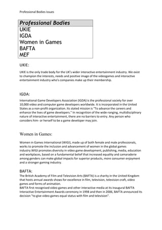 Professional Bodies issues


Professional Bodies
UKIE
IGDA
Women in Games
BAFTA
MEF
UKIE:
UKIE is the only trade body for the UK’s wider interactive entertainment industry. We exist
to champion the interests, needs and positive image of the videogames and interactive
entertainment industry who's companies make up their membership.



IGDA:
International Game Developers Association (IGDA) is the professional society for over
10,000 video and computer game developers worldwide. It is incorporated in the United
States as a non-profit organization. Its stated mission is "To advance the careers and
enhance the lives of game developers." In recognition of the wide-ranging, multidisciplinary
nature of interactive entertainment, there are no barriers to entry. Any person who
considers him- or herself to be a game developer may join.



Women in Games:
Women in Games International (WIGI), made up of both female and male professionals,
works to promote the inclusion and advancement of women in the global games
industry.WIGI promotes diversity in video game development, publishing, media, education
and workplaces, based on a fundamental belief that increased equality and camaraderie
among genders can make global impacts for superior products, more consumer enjoyment
and a stronger gaming industry.

BAFTA:
The British Academy of Film and Television Arts (BAFTA) is a charity in the United Kingdom
that hosts annual awards shows for excellence in film, television, television craft, video
games and forms of animation.
BAFTA first recognised video games and other interactive media at its inaugural BAFTA
Interactive Entertainment Awards ceremony in 1998 and then in 2006, BAFTA announced its
decision "to give video games equal status with film and television".
 