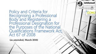 INFORMATION SHARING AND ENGAMENT
Policy and Criteria for
Recognising a Professional
Body and Registering a
Professional Designation for
the Purposes of the National
Qualifications Framework Act,
Act 67 of 2008
(as amended, March 2018)
 