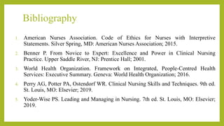 Bibliography
1. American Nurses Association. Code of Ethics for Nurses with Interpretive
Statements. Silver Spring, MD: American Nurses Association; 2015.
2. Benner P. From Novice to Expert: Excellence and Power in Clinical Nursing
Practice. Upper Saddle River, NJ: Prentice Hall; 2001.
3. World Health Organization. Framework on Integrated, People-Centred Health
Services: Executive Summary. Geneva: World Health Organization; 2016.
4. Perry AG, Potter PA, Ostendorf WR. Clinical Nursing Skills and Techniques. 9th ed.
St. Louis, MO: Elsevier; 2019.
5. Yoder-Wise PS. Leading and Managing in Nursing. 7th ed. St. Louis, MO: Elsevier;
2019.
 