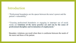 Introduction
• “Professional boundaries are the spaces between the nurse’s power and the
patient’s vulnerability.”
• “Crossing professional boundaries or engaging in improper use of social
media are violations of the nurse practice act and can be the cause of
professional discipline and termination of employment.”
• Boundary violations can result when there is confusion between the needs of
the nurse and those of the patient.
 