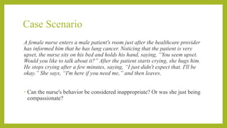 Case Scenario
A female nurse enters a male patient's room just after the healthcare provider
has informed him that he has lung cancer. Noticing that the patient is very
upset, the nurse sits on his bed and holds his hand, saying, “You seem upset.
Would you like to talk about it?” After the patient starts crying, she hugs him.
He stops crying after a few minutes, saying, “I just didn't expect that. I'll be
okay.” She says, “I'm here if you need me,” and then leaves.
• Can the nurse's behavior be considered inappropriate? Or was she just being
compassionate?
 