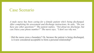 Case Scenario
A male nurse has been caring for a female patient who's being discharged.
After completing his assessment and discharge instructions, he asks, “Do you
have any other questions?” The patient replies, “Not about my discharge, but
can I have your phone number?” The nurse says, “I don't see why not.”
• Did the nurse cross a boundary? Or, because the patient is being discharged,
is it now considered acceptable to form a personal relationship?
 