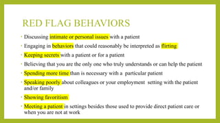RED FLAG BEHAVIORS
• Discussing intimate or personal issues with a patient
• Engaging in behaviors that could reasonably be interpreted as flirting
• Keeping secrets with a patient or for a patient
• Believing that you are the only one who truly understands or can help the patient
• Spending more time than is necessary with a particular patient
• Speaking poorly about colleagues or your employment setting with the patient
and/or family
• Showing favoritism
• Meeting a patient in settings besides those used to provide direct patient care or
when you are not at work
 