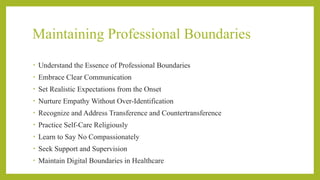 Maintaining Professional Boundaries
• Understand the Essence of Professional Boundaries
• Embrace Clear Communication
• Set Realistic Expectations from the Onset
• Nurture Empathy Without Over-Identification
• Recognize and Address Transference and Countertransference
• Practice Self-Care Religiously
• Learn to Say No Compassionately
• Seek Support and Supervision
• Maintain Digital Boundaries in Healthcare
 