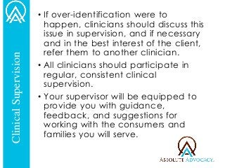 •If over-identification were to happen, clinicians should discuss this issue in supervision, and if necessary and in the best interest of the client, refer them to another clinician. 
•All clinicians should participate in regular, consistent clinical supervision. 
•Your supervisor will be equipped to provide you with guidance, feedback, and suggestions for working with the consumers and families you will serve. 
Clinical Supervision  